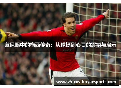 范尼眼中的梅西传奇:从球场到心灵的震撼与启示 范尼眼中的梅西传奇:从球场到心灵的震撼与启示