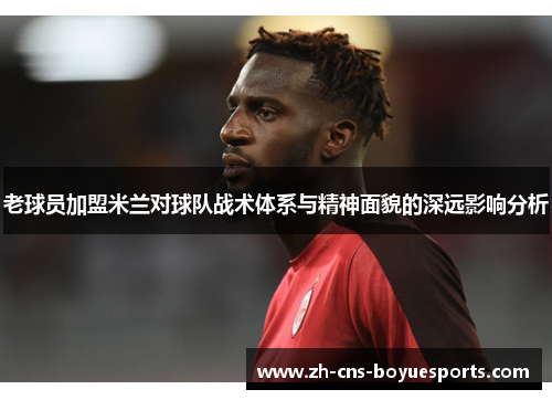 老球员加盟米兰对球队战术体系与精神面貌的深远影响分析