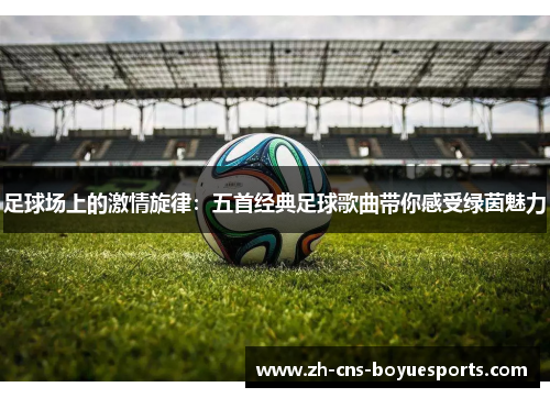 足球场上的激情旋律：五首经典足球歌曲带你感受绿茵魅力