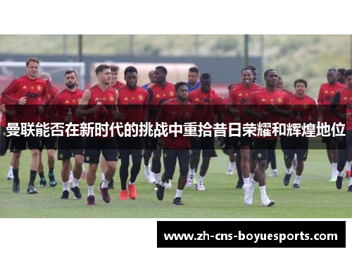 曼联能否在新时代的挑战中重拾昔日荣耀和辉煌地位 曼联能否在新时代的挑战中重拾昔日荣耀和辉煌地位