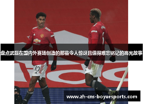 盘点武磊在国内外赛场创造的那些令人惊讶且值得难忘铭记的高光故事