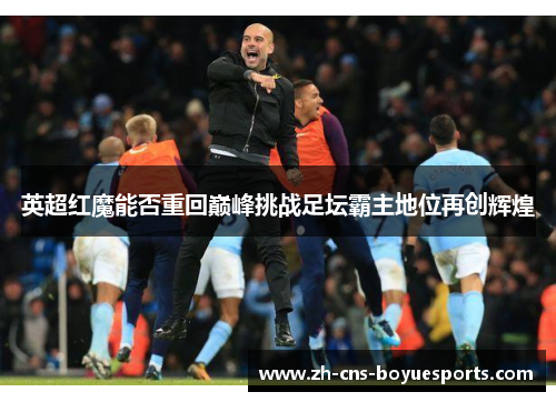 英超红魔能否重回巅峰挑战足坛霸主地位再创辉煌 英超红魔能否重回巅峰挑战足坛霸主地位再创辉煌