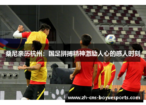 桑尼亲历杭州：国足拼搏精神激励人心的感人时刻