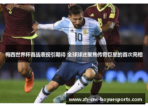 梅西世界杯首战表现引期待 全球球迷聚焦传奇巨星的首次亮相