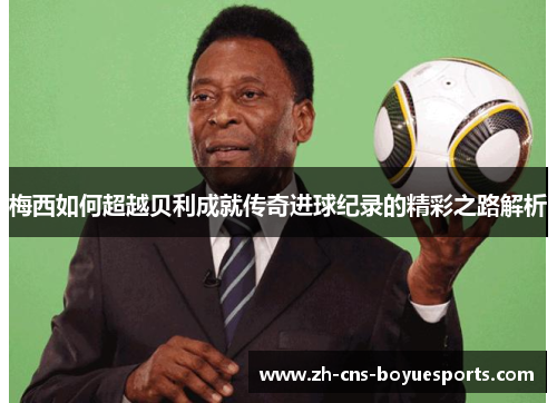 梅西如何超越贝利成就传奇进球纪录的精彩之路解析