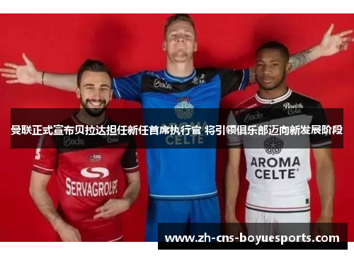 曼联正式宣布贝拉达担任新任首席执行官 将引领俱乐部迈向新发展阶段